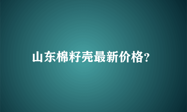 山东棉籽壳最新价格？