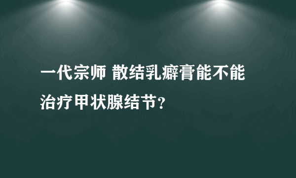 一代宗师 散结乳癖膏能不能治疗甲状腺结节？