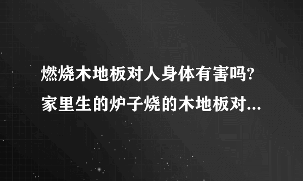 燃烧木地板对人身体有害吗?家里生的炉子烧的木地板对人身体有害吗？