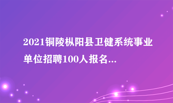 2021铜陵枞阳县卫健系统事业单位招聘100人报名入口已开通！