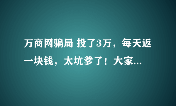 万商网骗局 投了3万，每天返一块钱，太坑爹了！大家还有上当大吗？一起举报它