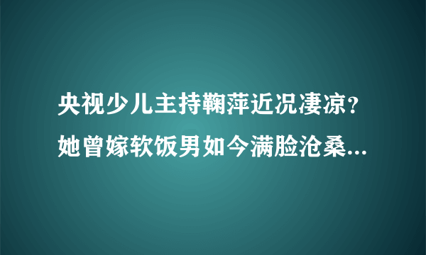 央视少儿主持鞠萍近况凄凉？她曾嫁软饭男如今满脸沧桑认不出，你怎么看？