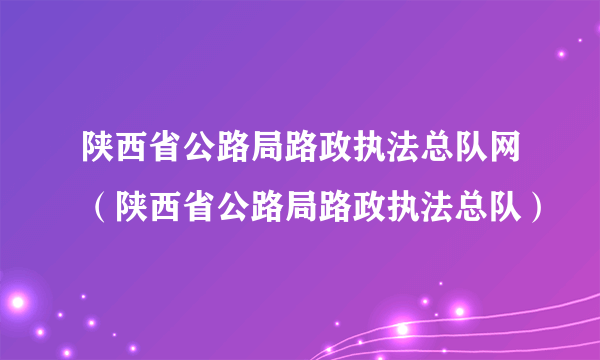 陕西省公路局路政执法总队网（陕西省公路局路政执法总队）