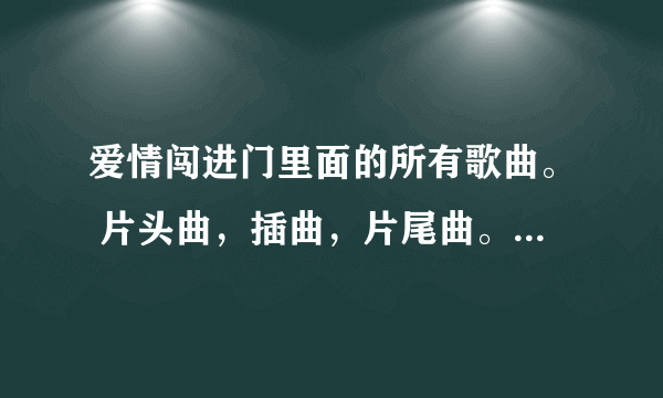 爱情闯进门里面的所有歌曲。 片头曲，插曲，片尾曲。所有的都要﹋ 不要复制的，谢谢合作。