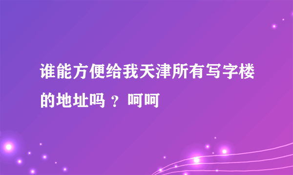 谁能方便给我天津所有写字楼的地址吗 ？呵呵