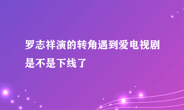 罗志祥演的转角遇到爱电视剧是不是下线了