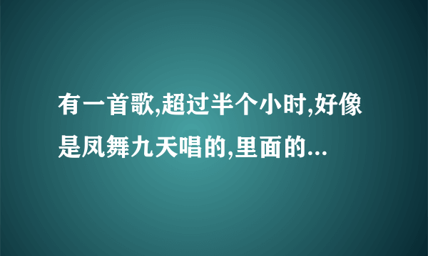 有一首歌,超过半个小时,好像是凤舞九天唱的,里面的歌有好几首,什么狼爱上羊,香水有毒都有？