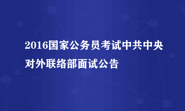 2016国家公务员考试中共中央对外联络部面试公告