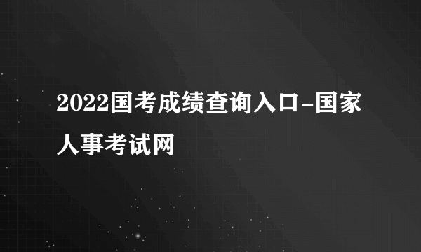 2022国考成绩查询入口-国家人事考试网