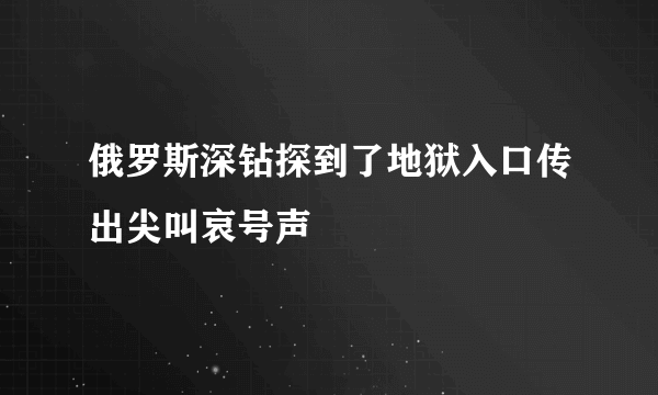 俄罗斯深钻探到了地狱入口传出尖叫哀号声