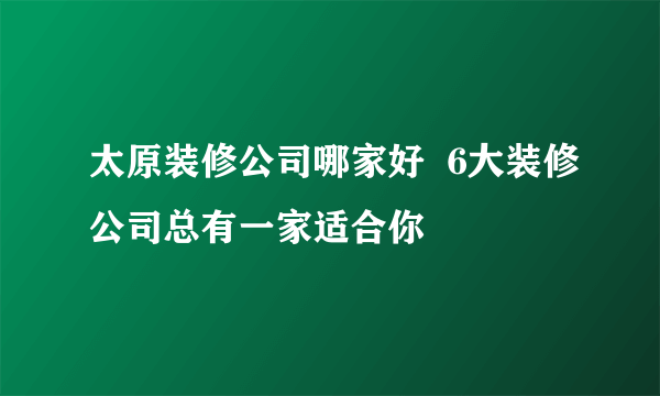 太原装修公司哪家好  6大装修公司总有一家适合你