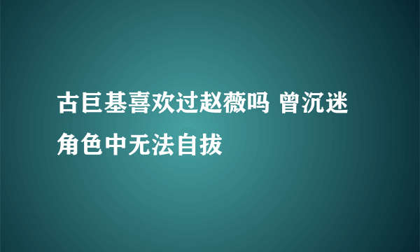 古巨基喜欢过赵薇吗 曾沉迷角色中无法自拔