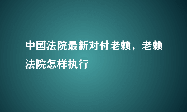 中国法院最新对付老赖，老赖法院怎样执行