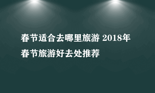 春节适合去哪里旅游 2018年春节旅游好去处推荐