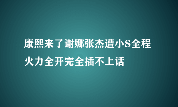 康熙来了谢娜张杰遭小S全程火力全开完全插不上话