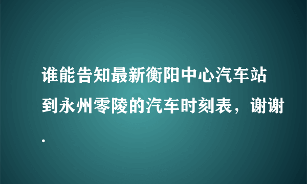 谁能告知最新衡阳中心汽车站到永州零陵的汽车时刻表，谢谢.