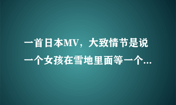 一首日本MV，大致情节是说一个女孩在雪地里面等一个男孩，后面好象冻死在一棵树下，有谁知道歌名叫什么吗