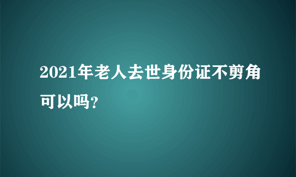 2021年老人去世身份证不剪角可以吗？