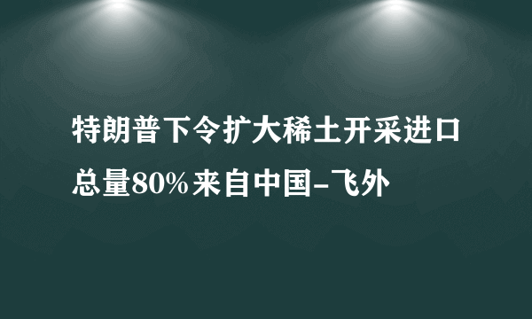 特朗普下令扩大稀土开采进口总量80%来自中国-飞外