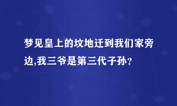 梦见皇上的坟地迁到我们家旁边,我三爷是第三代子孙？