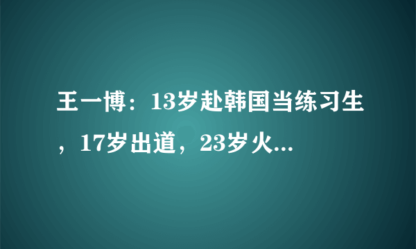 王一博：13岁赴韩国当练习生，17岁出道，23岁火遍亚洲，未来可期