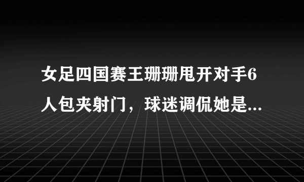 女足四国赛王珊珊甩开对手6人包夹射门，球迷调侃她是中国女足的马拉多纳，你怎么看？