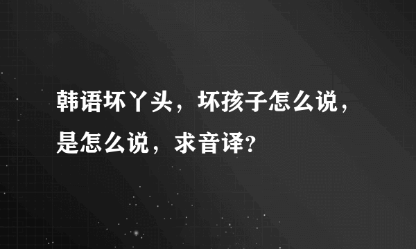 韩语坏丫头，坏孩子怎么说，是怎么说，求音译？