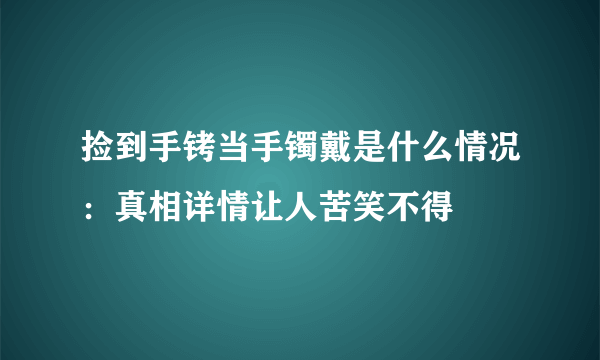 捡到手铐当手镯戴是什么情况：真相详情让人苦笑不得