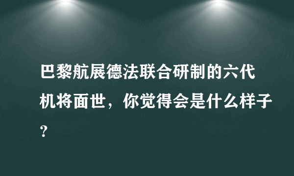 巴黎航展德法联合研制的六代机将面世，你觉得会是什么样子？