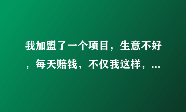 我加盟了一个项目，生意不好，每天赔钱，不仅我这样，所有加盟商都有受骗的感觉，不知怎样才能挽回一部分加盟费，并且制止要加盟的人一不必要的损失。