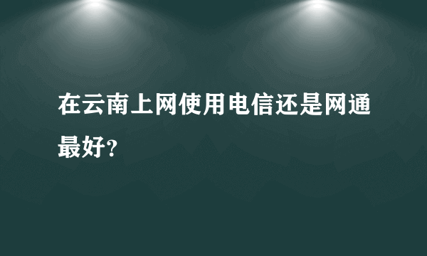 在云南上网使用电信还是网通最好？