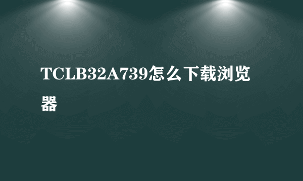 TCLB32A739怎么下载浏览器