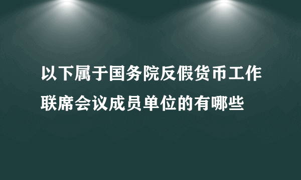 以下属于国务院反假货币工作联席会议成员单位的有哪些