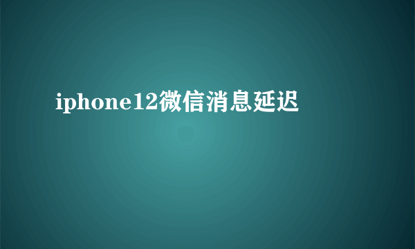 iphone12微信消息延迟