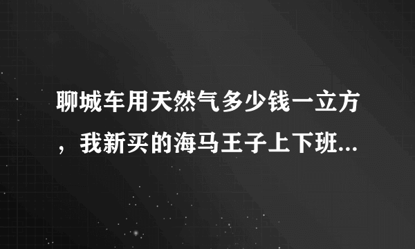 聊城车用天然气多少钱一立方，我新买的海马王子上下班用，来回60公里，有必要改气吗？