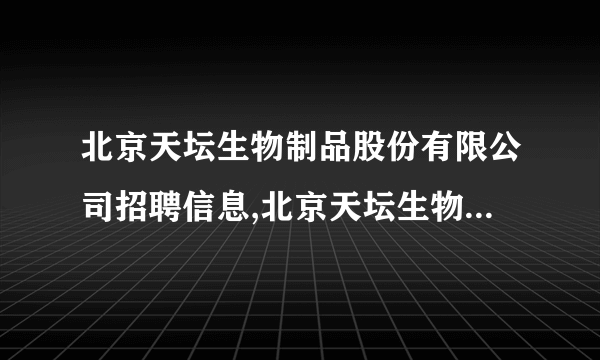 北京天坛生物制品股份有限公司招聘信息,北京天坛生物制品股份有限公司怎么样？