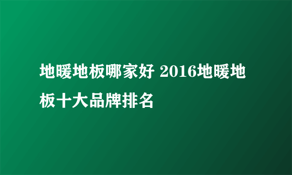 地暖地板哪家好 2016地暖地板十大品牌排名