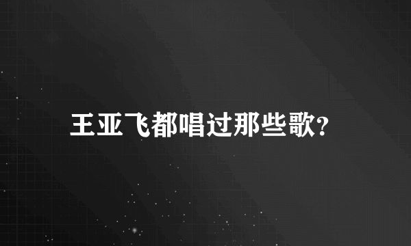 王亚飞都唱过那些歌？