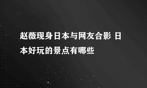 赵薇现身日本与网友合影 日本好玩的景点有哪些