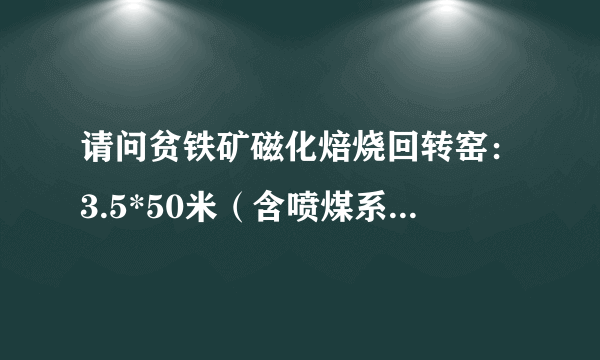 请问贫铁矿磁化焙烧回转窑：3.5*50米（含喷煤系统），制造安装大约需要多少钱？