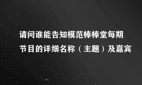 请问谁能告知模范棒棒堂每期节目的详细名称（主题）及嘉宾