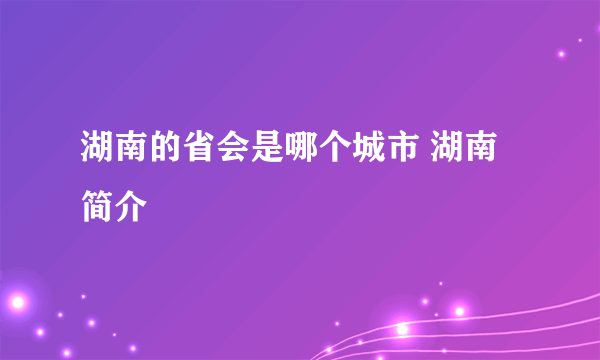 湖南的省会是哪个城市 湖南简介