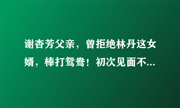 谢杏芳父亲，曾拒绝林丹这女婿，棒打鸳鸯！初次见面不到1小时