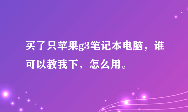 买了只苹果g3笔记本电脑，谁可以教我下，怎么用。