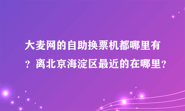 大麦网的自助换票机都哪里有？离北京海淀区最近的在哪里？