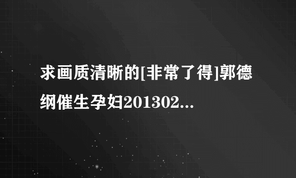 求画质清晰的[非常了得]郭德纲催生孕妇20130213种子下载，跪谢