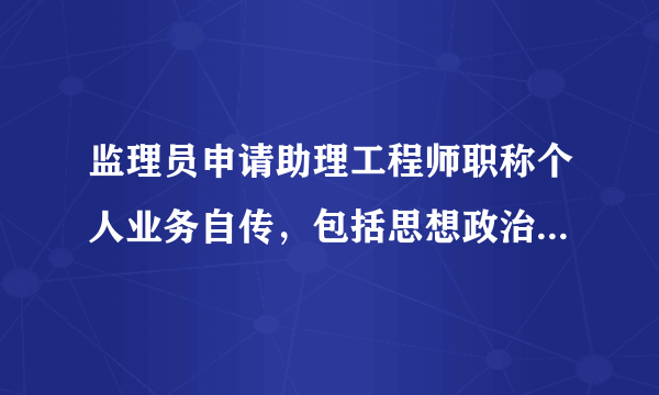 监理员申请助理工程师职称个人业务自传，包括思想政治，完成本职工作质和量，工作业绩和学术、技术水平等