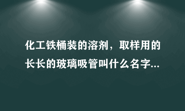 化工铁桶装的溶剂，取样用的长长的玻璃吸管叫什么名字，求解。。。