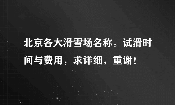 北京各大滑雪场名称。试滑时间与费用，求详细，重谢！