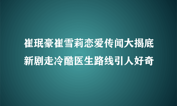 崔珉豪崔雪莉恋爱传闻大揭底新剧走冷酷医生路线引人好奇